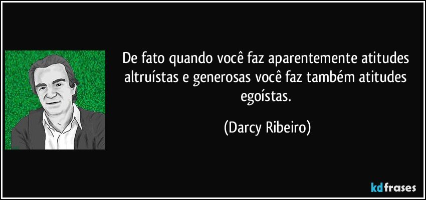 De fato quando você faz aparentemente atitudes altruístas e generosas você faz também atitudes egoístas. (Darcy Ribeiro)
