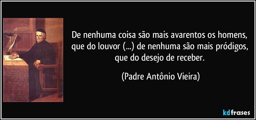 De nenhuma coisa são mais avarentos os homens, que do louvor (...) de nenhuma são mais pródigos, que do desejo de receber. (Padre Antônio Vieira)
