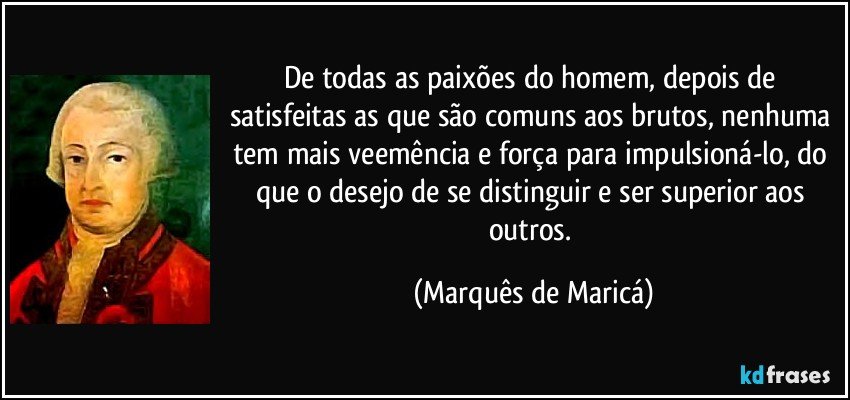 De todas as paixões do homem, depois de satisfeitas as que são comuns aos brutos, nenhuma tem mais veemência e força para impulsioná-lo, do que o desejo de se distinguir e ser superior aos outros. (Marquês de Maricá)