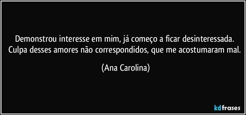 Demonstrou interesse em mim, já começo a ficar desinteressada. Culpa desses amores não correspondidos, que me acostumaram mal. (Ana Carolina)