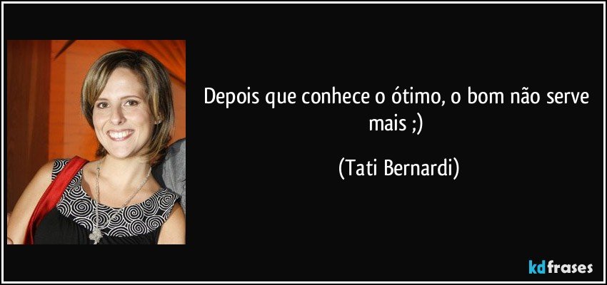 Depois que conhece o ótimo, o bom não serve mais ;) (Tati Bernardi)