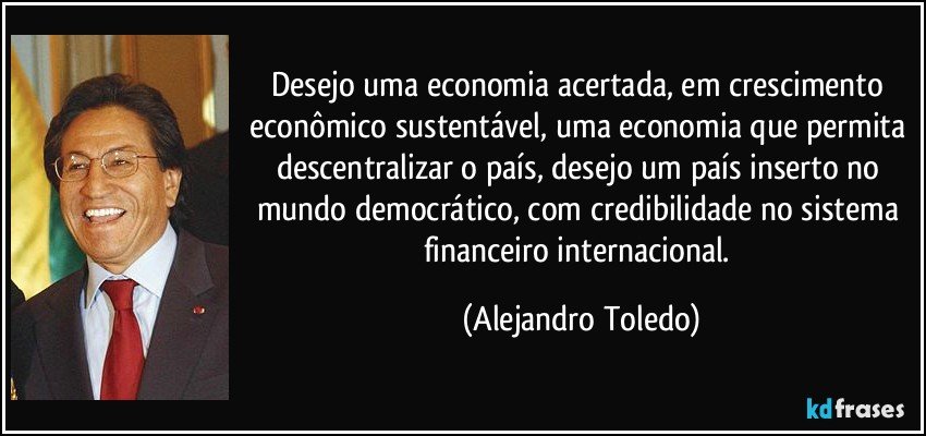 Desejo uma economia acertada, em crescimento econômico sustentável, uma economia que permita descentralizar o país, desejo um país inserto no mundo democrático, com credibilidade no sistema financeiro internacional. (Alejandro Toledo)