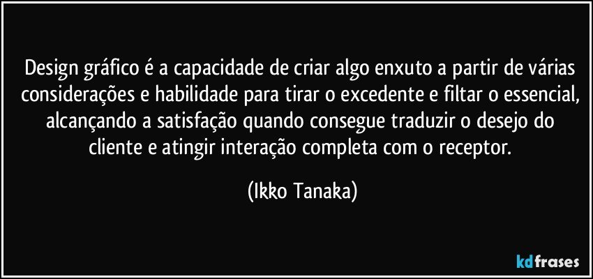 Design gráfico é a capacidade de criar algo enxuto a partir de várias considerações e habilidade para tirar o excedente e filtar o essencial, alcançando a satisfação quando consegue traduzir o desejo do cliente e atingir interação completa com o receptor. (Ikko Tanaka)