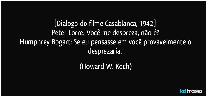 [Dialogo do filme Casablanca, 1942] 
 Peter Lorre: Você me despreza, não é? 
 Humphrey Bogart: Se eu pensasse em você provavelmente o desprezaria. (Howard W. Koch)