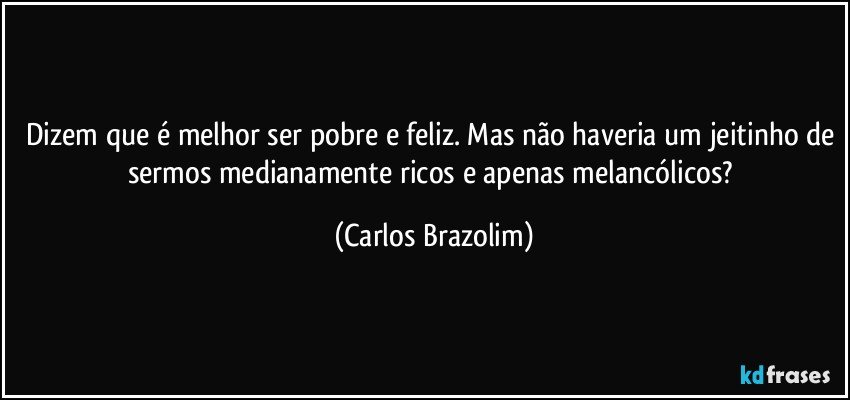 Dizem que é melhor ser pobre e feliz. Mas não haveria um jeitinho de sermos medianamente ricos e apenas melancólicos? (Carlos Brazolim)