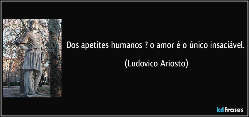 Dos apetites humanos ? o amor é o único insaciável. (Ludovico Ariosto)
