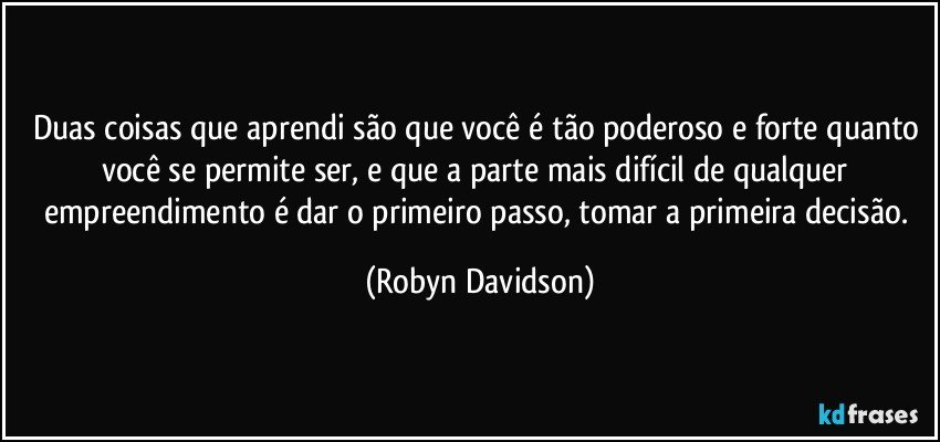 Duas coisas que aprendi são que você é tão poderoso e forte quanto você se permite ser, e que a parte mais difícil de qualquer empreendimento é dar o primeiro passo, tomar a primeira decisão. (Robyn Davidson)