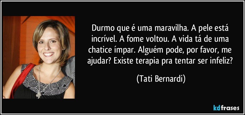 Durmo que é uma maravilha. A pele está incrível. A fome voltou. A vida tá de uma chatice ímpar. Alguém pode, por favor, me ajudar? Existe terapia pra tentar ser infeliz? (Tati Bernardi)