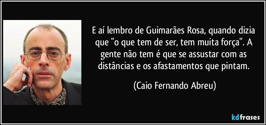 E aí lembro de Guimarães Rosa, quando dizia que "o que tem de ser, tem muita força". A gente não tem é que se assustar com as distâncias e os afastamentos que pintam. (Caio Fernando Abreu)