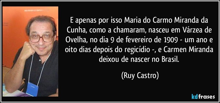 E apenas por isso Maria do Carmo Miranda da Cunha, como a chamaram, nasceu em Várzea de Ovelha, no dia 9 de fevereiro de 1909 - um ano e oito dias depois do regicídio -, e Carmen Miranda deixou de nascer no Brasil. (Ruy Castro)