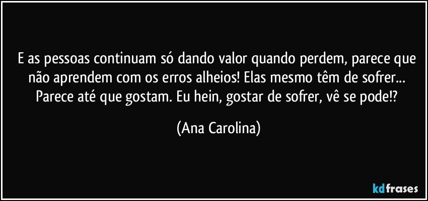 E as pessoas continuam só dando valor quando perdem, parece que não aprendem com os erros alheios! Elas mesmo têm de sofrer... Parece até que gostam. Eu hein, gostar de sofrer, vê se pode!? (Ana Carolina)