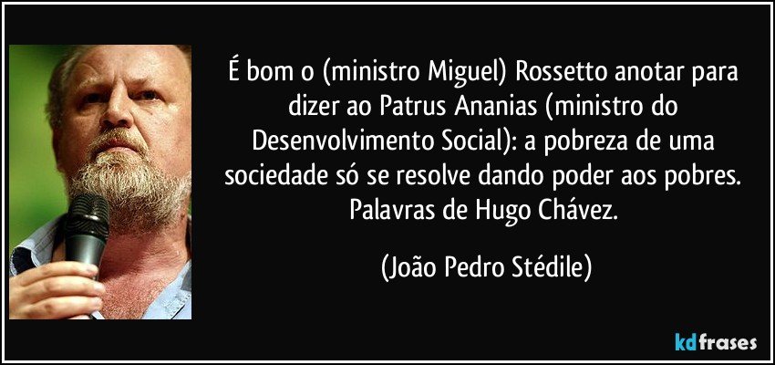 É bom o (ministro Miguel) Rossetto anotar para dizer ao Patrus Ananias (ministro do Desenvolvimento Social): a pobreza de uma sociedade só se resolve dando poder aos pobres. Palavras de Hugo Chávez. (João Pedro Stédile)