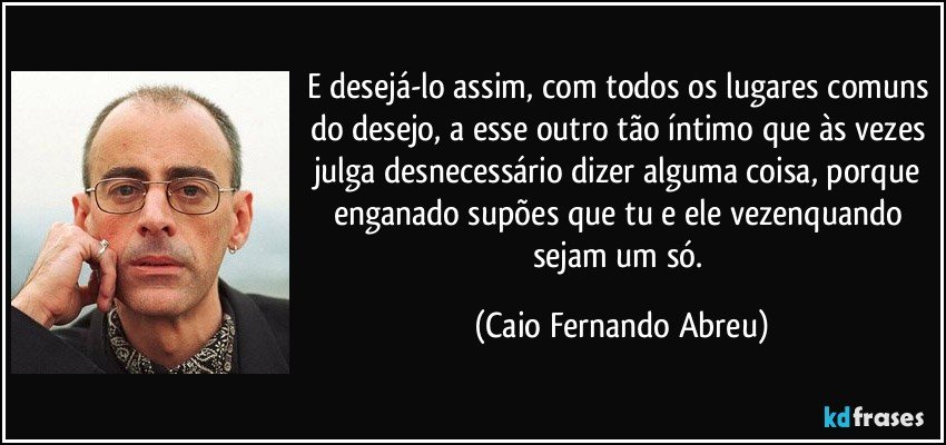 E desejá-lo assim, com todos os lugares comuns do desejo, a esse outro tão íntimo que às vezes julga desnecessário dizer alguma coisa, porque enganado supões que tu e ele vezenquando sejam um só. (Caio Fernando Abreu)