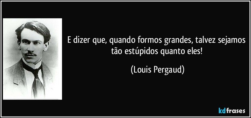 E dizer que, quando formos grandes, talvez sejamos tão estúpidos quanto eles! (Louis Pergaud)