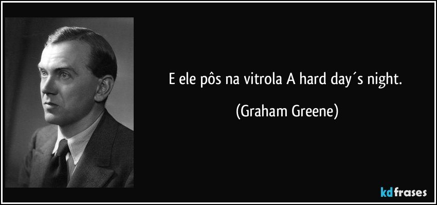 E ele pôs na vitrola A hard day´s night. (Graham Greene)