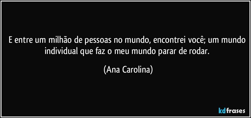 E entre um milhão de pessoas no mundo, encontrei você; um mundo individual que faz o meu mundo parar de rodar. (Ana Carolina)