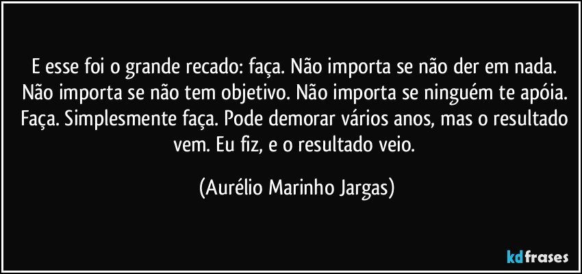 E esse foi o grande recado: faça. Não importa se não der em nada. Não importa se não tem objetivo. Não importa se ninguém te apóia. Faça. Simplesmente faça. Pode demorar vários anos, mas o resultado vem. Eu fiz, e o resultado veio. (Aurélio Marinho Jargas)