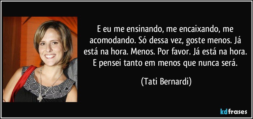 E eu me ensinando, me encaixando, me acomodando. Só dessa vez, goste menos. Já está na hora. Menos. Por favor. Já está na hora. E pensei tanto em menos que nunca será. (Tati Bernardi)