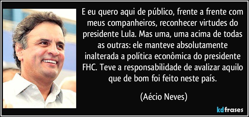 E eu quero aqui de público, frente a frente com meus companheiros, reconhecer virtudes do presidente Lula. Mas uma, uma acima de todas as outras: ele manteve absolutamente inalterada a política econômica do presidente FHC. Teve a responsabilidade de avalizar aquilo que de bom foi feito neste país. (Aécio Neves)