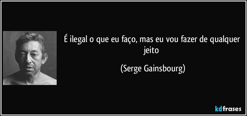 É ilegal o que eu faço, mas eu vou fazer de qualquer jeito (Serge Gainsbourg)