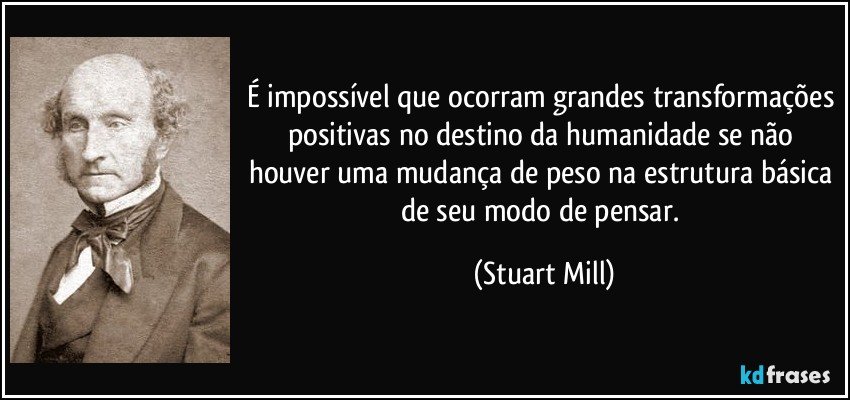 É impossível que ocorram grandes transformações positivas no destino da humanidade se não houver uma mudança de peso na estrutura básica de seu modo de pensar. (Stuart Mill)