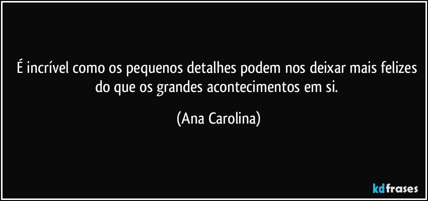 É incrível como os pequenos detalhes podem nos deixar mais felizes do que os grandes acontecimentos em si. (Ana Carolina)