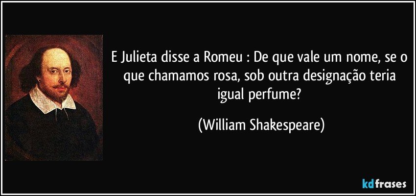 E Julieta disse a Romeu : De que vale um nome, se o que chamamos rosa, sob outra designação teria igual perfume? (William Shakespeare)
