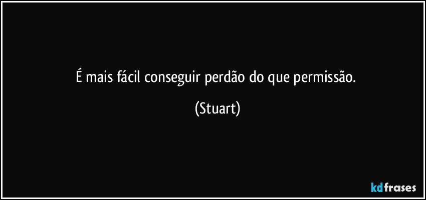 É mais fácil conseguir perdão do que permissão. (Stuart)