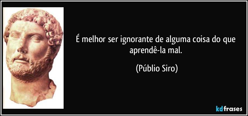 É melhor ser ignorante de alguma coisa do que aprendê-la mal. (Públio Siro)