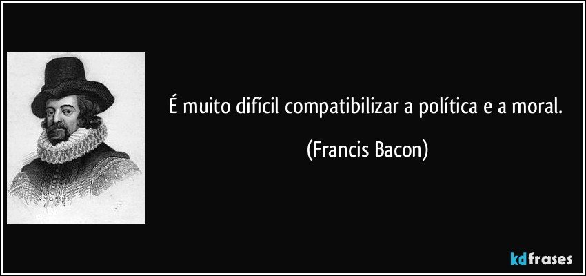 É muito difícil compatibilizar a política e a moral. (Francis Bacon)
