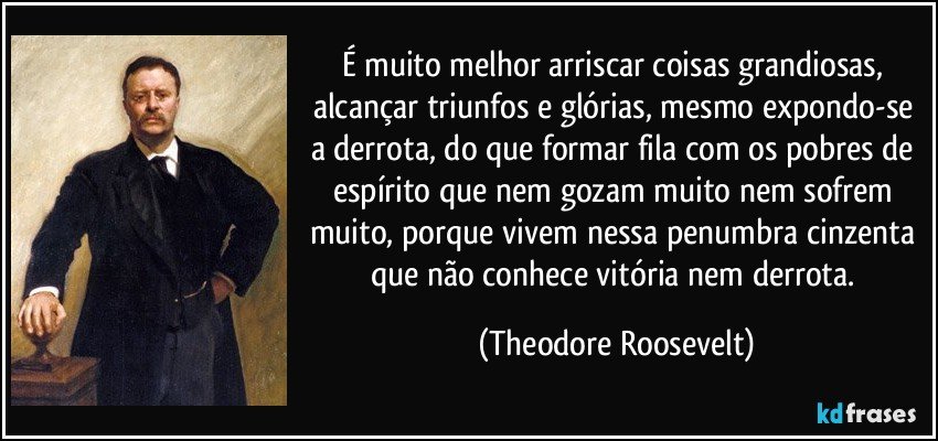 É muito melhor arriscar coisas grandiosas, alcançar triunfos e glórias, mesmo expondo-se a derrota, do que formar fila com os pobres de espírito que nem gozam muito nem sofrem muito, porque vivem nessa penumbra cinzenta que não conhece vitória nem derrota. (Theodore Roosevelt)