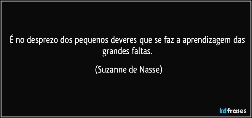 É no desprezo dos pequenos deveres que se faz a aprendizagem das grandes faltas. (Suzanne de Nasse)