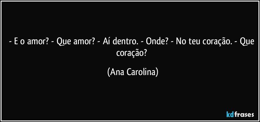 - E o amor? - Que amor? - Aí dentro. - Onde? - No teu coração. - Que coração? (Ana Carolina)