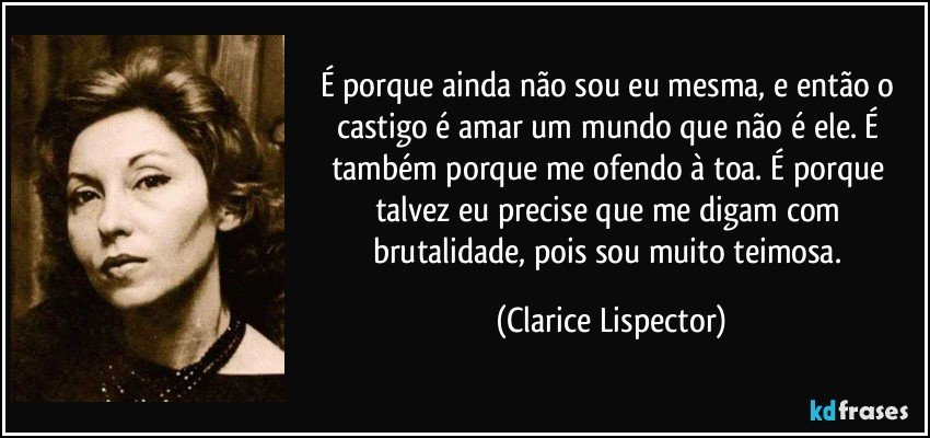 É porque ainda não sou eu mesma, e então o castigo é amar um mundo que não é ele. É também porque me ofendo à toa. É porque talvez eu precise que me digam com brutalidade, pois sou muito teimosa. (Clarice Lispector)