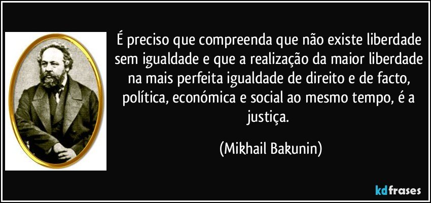 É preciso que compreenda que não existe liberdade sem igualdade e que a realização da maior liberdade na mais perfeita igualdade de direito e de facto, política, económica e social ao mesmo tempo, é a justiça. (Mikhail Bakunin)