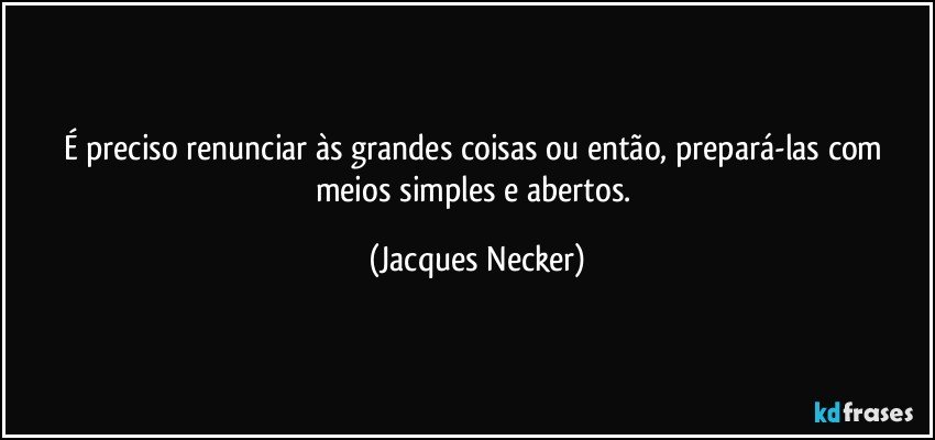 É preciso renunciar às grandes coisas ou então, prepará-las com meios simples e abertos. (Jacques Necker)
