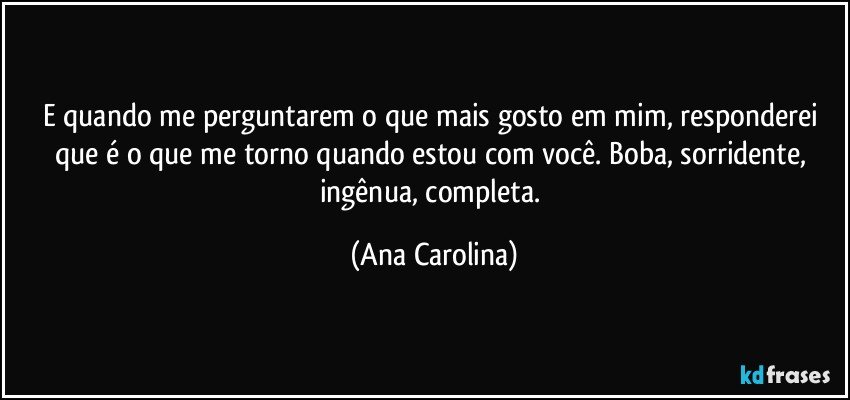 E quando me perguntarem o que mais gosto em mim, responderei que é o que me torno quando estou com você. Boba, sorridente, ingênua, completa. (Ana Carolina)