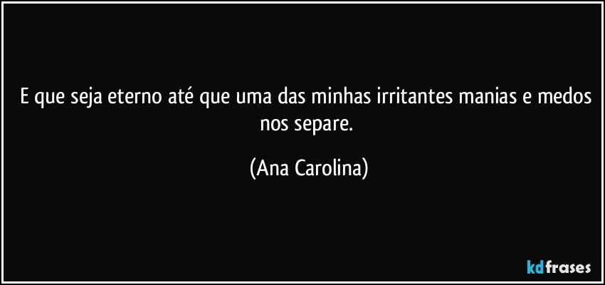 E que seja eterno até que uma das minhas irritantes manias e medos nos separe. (Ana Carolina)