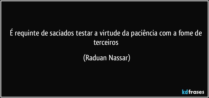 É requinte de saciados testar a virtude da paciência com a fome de terceiros (Raduan Nassar)