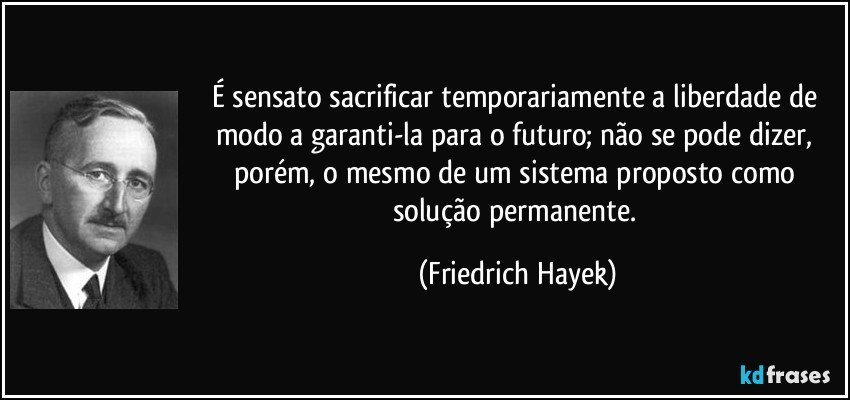 É sensato sacrificar temporariamente a liberdade de modo a garanti-la para o futuro; não se pode dizer, porém, o mesmo de um sistema proposto como solução permanente. (Friedrich Hayek)