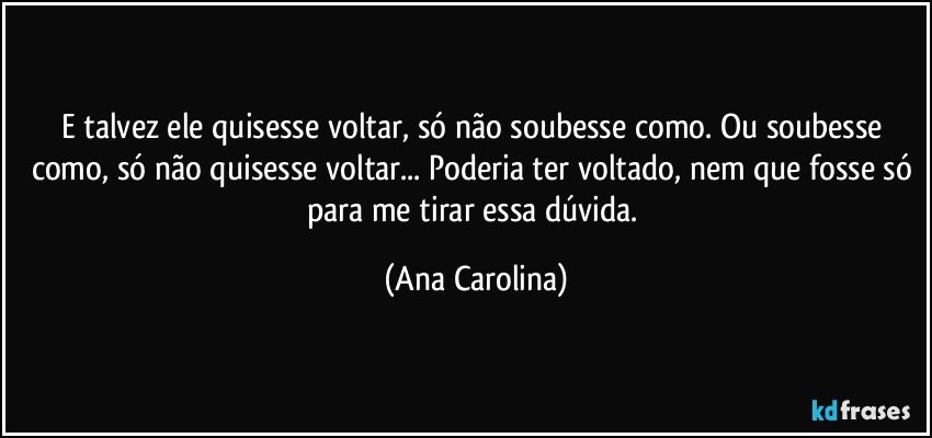 E talvez ele quisesse voltar, só não soubesse como. Ou soubesse como, só não quisesse voltar... Poderia ter voltado, nem que fosse só para me tirar essa dúvida. (Ana Carolina)