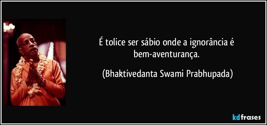 É tolice ser sábio onde a ignorância é bem-aventurança. (Bhaktivedanta Swami Prabhupada)