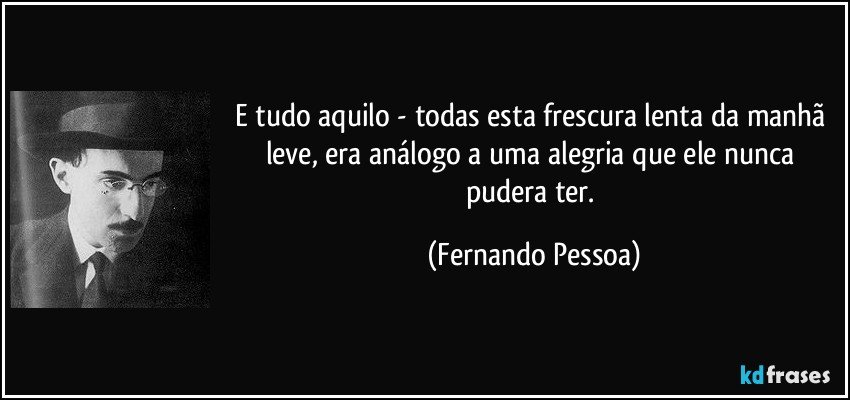 E tudo aquilo - todas esta frescura lenta da manhã leve, era análogo a uma alegria que ele nunca pudera ter. (Fernando Pessoa)