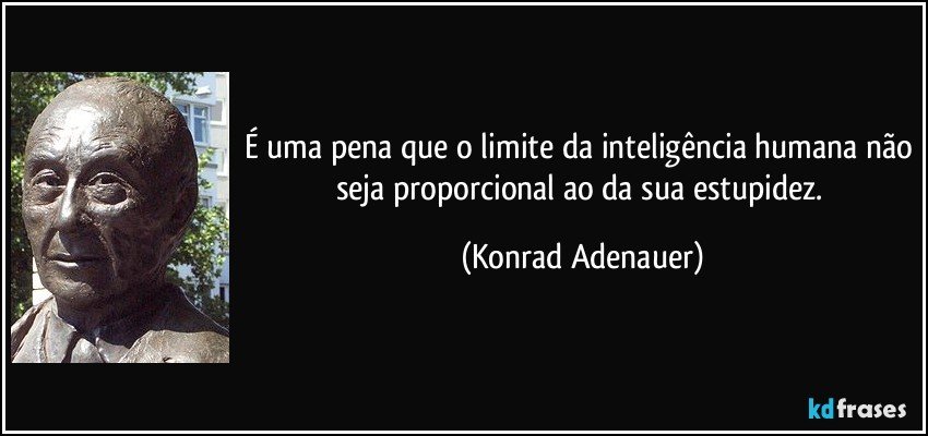 É uma pena que o limite da inteligência humana não seja proporcional ao da sua estupidez. (Konrad Adenauer)