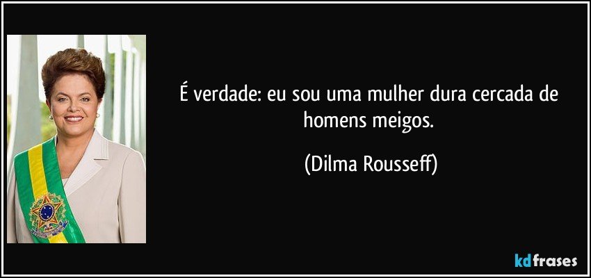 É verdade: eu sou uma mulher dura cercada de homens meigos. (Dilma Rousseff)
