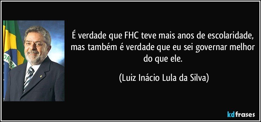 É verdade que FHC teve mais anos de escolaridade, mas também é verdade que eu sei governar melhor do que ele. (Luiz Inácio Lula da Silva)