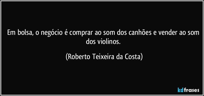 Em bolsa, o negócio é comprar ao som dos canhões e vender ao som dos violinos. (Roberto Teixeira da Costa)