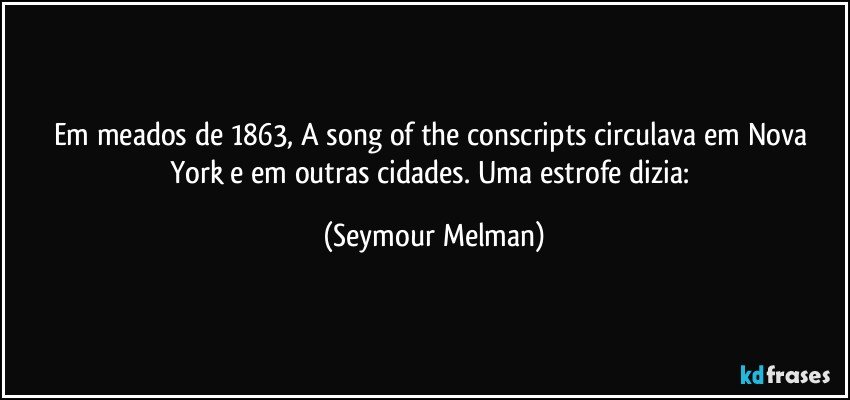Em meados de 1863, A song of the conscripts circulava em Nova York e em outras cidades. Uma estrofe dizia: (Seymour Melman)