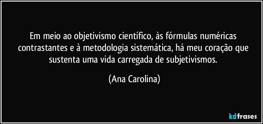 Em meio ao objetivismo científico, às fórmulas numéricas contrastantes e à metodologia sistemática, há meu coração que sustenta uma vida carregada de subjetivismos. (Ana Carolina)