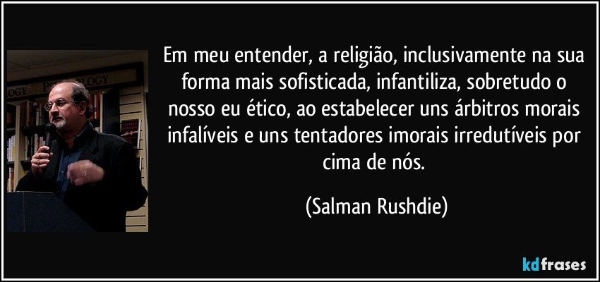 Em meu entender, a religião, inclusivamente na sua forma mais sofisticada, infantiliza, sobretudo o nosso eu ético, ao estabelecer uns árbitros morais infalíveis e uns tentadores imorais irredutíveis por cima de nós. (Salman Rushdie)